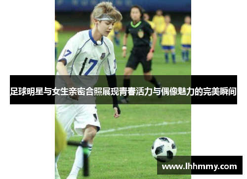 足球明星与女生亲密合照展现青春活力与偶像魅力的完美瞬间