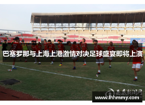 巴塞罗那与上海上港激情对决足球盛宴即将上演