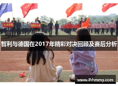 智利与德国在2017年精彩对决回顾及赛后分析